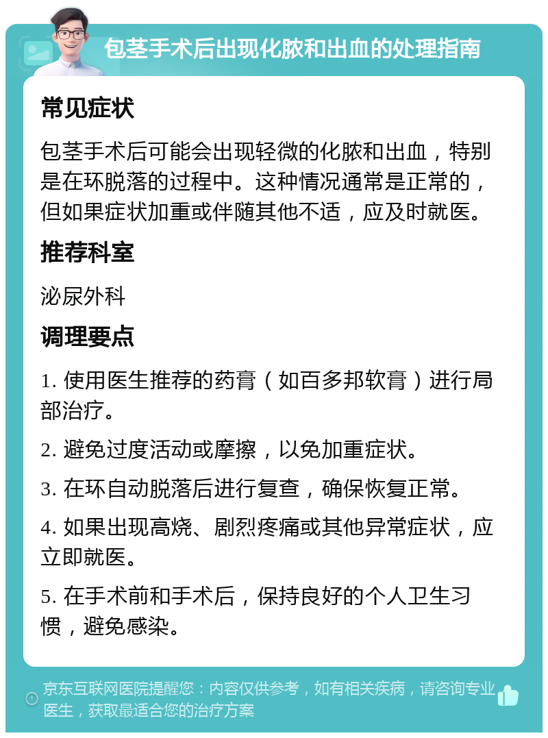 包茎手术后出现化脓和出血的处理指南 常见症状 包茎手术后可能会出现轻微的化脓和出血，特别是在环脱落的过程中。这种情况通常是正常的，但如果症状加重或伴随其他不适，应及时就医。 推荐科室 泌尿外科 调理要点 1. 使用医生推荐的药膏（如百多邦软膏）进行局部治疗。 2. 避免过度活动或摩擦，以免加重症状。 3. 在环自动脱落后进行复查，确保恢复正常。 4. 如果出现高烧、剧烈疼痛或其他异常症状，应立即就医。 5. 在手术前和手术后，保持良好的个人卫生习惯，避免感染。