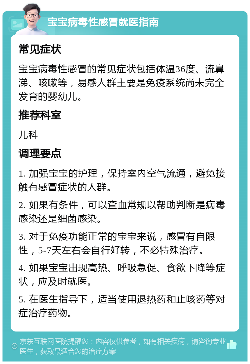 宝宝病毒性感冒就医指南 常见症状 宝宝病毒性感冒的常见症状包括体温36度、流鼻涕、咳嗽等，易感人群主要是免疫系统尚未完全发育的婴幼儿。 推荐科室 儿科 调理要点 1. 加强宝宝的护理，保持室内空气流通，避免接触有感冒症状的人群。 2. 如果有条件，可以查血常规以帮助判断是病毒感染还是细菌感染。 3. 对于免疫功能正常的宝宝来说，感冒有自限性，5-7天左右会自行好转，不必特殊治疗。 4. 如果宝宝出现高热、呼吸急促、食欲下降等症状，应及时就医。 5. 在医生指导下，适当使用退热药和止咳药等对症治疗药物。