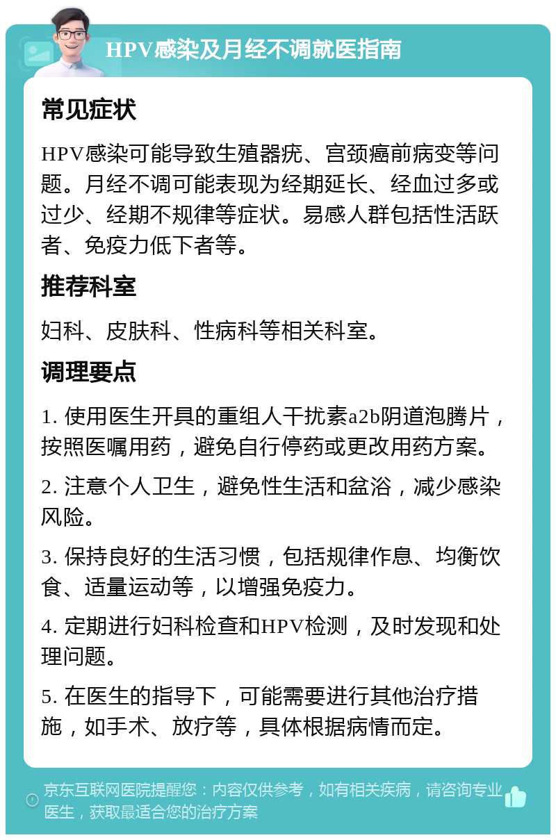 HPV感染及月经不调就医指南 常见症状 HPV感染可能导致生殖器疣、宫颈癌前病变等问题。月经不调可能表现为经期延长、经血过多或过少、经期不规律等症状。易感人群包括性活跃者、免疫力低下者等。 推荐科室 妇科、皮肤科、性病科等相关科室。 调理要点 1. 使用医生开具的重组人干扰素a2b阴道泡腾片，按照医嘱用药，避免自行停药或更改用药方案。 2. 注意个人卫生，避免性生活和盆浴，减少感染风险。 3. 保持良好的生活习惯，包括规律作息、均衡饮食、适量运动等，以增强免疫力。 4. 定期进行妇科检查和HPV检测，及时发现和处理问题。 5. 在医生的指导下，可能需要进行其他治疗措施，如手术、放疗等，具体根据病情而定。