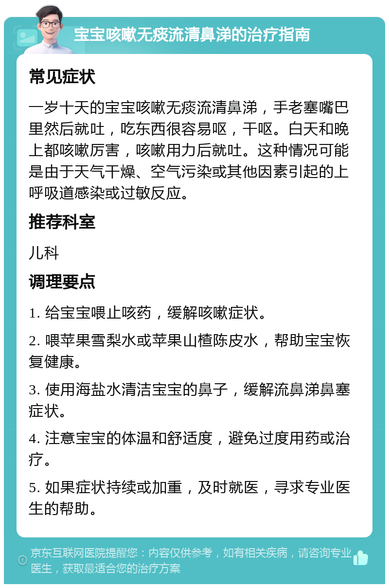 宝宝咳嗽无痰流清鼻涕的治疗指南 常见症状 一岁十天的宝宝咳嗽无痰流清鼻涕，手老塞嘴巴里然后就吐，吃东西很容易呕，干呕。白天和晚上都咳嗽厉害，咳嗽用力后就吐。这种情况可能是由于天气干燥、空气污染或其他因素引起的上呼吸道感染或过敏反应。 推荐科室 儿科 调理要点 1. 给宝宝喂止咳药，缓解咳嗽症状。 2. 喂苹果雪梨水或苹果山楂陈皮水，帮助宝宝恢复健康。 3. 使用海盐水清洁宝宝的鼻子，缓解流鼻涕鼻塞症状。 4. 注意宝宝的体温和舒适度，避免过度用药或治疗。 5. 如果症状持续或加重，及时就医，寻求专业医生的帮助。