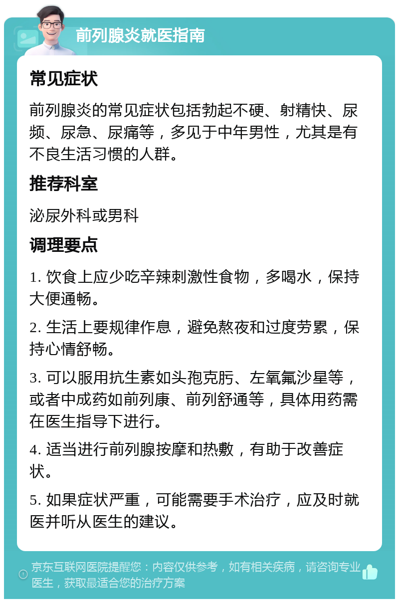 前列腺炎就医指南 常见症状 前列腺炎的常见症状包括勃起不硬、射精快、尿频、尿急、尿痛等，多见于中年男性，尤其是有不良生活习惯的人群。 推荐科室 泌尿外科或男科 调理要点 1. 饮食上应少吃辛辣刺激性食物，多喝水，保持大便通畅。 2. 生活上要规律作息，避免熬夜和过度劳累，保持心情舒畅。 3. 可以服用抗生素如头孢克肟、左氧氟沙星等，或者中成药如前列康、前列舒通等，具体用药需在医生指导下进行。 4. 适当进行前列腺按摩和热敷，有助于改善症状。 5. 如果症状严重，可能需要手术治疗，应及时就医并听从医生的建议。