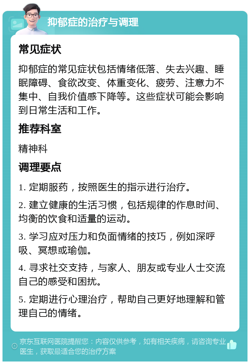 抑郁症的治疗与调理 常见症状 抑郁症的常见症状包括情绪低落、失去兴趣、睡眠障碍、食欲改变、体重变化、疲劳、注意力不集中、自我价值感下降等。这些症状可能会影响到日常生活和工作。 推荐科室 精神科 调理要点 1. 定期服药，按照医生的指示进行治疗。 2. 建立健康的生活习惯，包括规律的作息时间、均衡的饮食和适量的运动。 3. 学习应对压力和负面情绪的技巧，例如深呼吸、冥想或瑜伽。 4. 寻求社交支持，与家人、朋友或专业人士交流自己的感受和困扰。 5. 定期进行心理治疗，帮助自己更好地理解和管理自己的情绪。