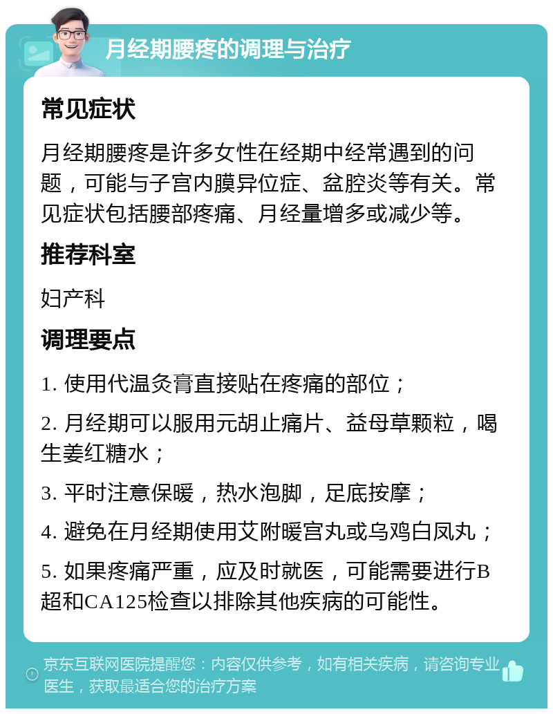 月经期腰疼的调理与治疗 常见症状 月经期腰疼是许多女性在经期中经常遇到的问题，可能与子宫内膜异位症、盆腔炎等有关。常见症状包括腰部疼痛、月经量增多或减少等。 推荐科室 妇产科 调理要点 1. 使用代温灸膏直接贴在疼痛的部位； 2. 月经期可以服用元胡止痛片、益母草颗粒，喝生姜红糖水； 3. 平时注意保暖，热水泡脚，足底按摩； 4. 避免在月经期使用艾附暖宫丸或乌鸡白凤丸； 5. 如果疼痛严重，应及时就医，可能需要进行B超和CA125检查以排除其他疾病的可能性。