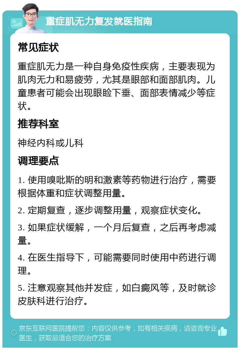 重症肌无力复发就医指南 常见症状 重症肌无力是一种自身免疫性疾病，主要表现为肌肉无力和易疲劳，尤其是眼部和面部肌肉。儿童患者可能会出现眼睑下垂、面部表情减少等症状。 推荐科室 神经内科或儿科 调理要点 1. 使用嗅吡斯的明和激素等药物进行治疗，需要根据体重和症状调整用量。 2. 定期复查，逐步调整用量，观察症状变化。 3. 如果症状缓解，一个月后复查，之后再考虑减量。 4. 在医生指导下，可能需要同时使用中药进行调理。 5. 注意观察其他并发症，如白癜风等，及时就诊皮肤科进行治疗。