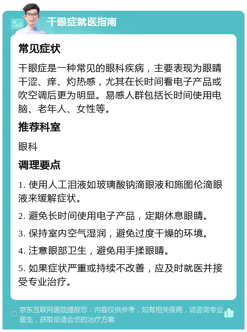 干眼症就医指南 常见症状 干眼症是一种常见的眼科疾病，主要表现为眼睛干涩、痒、灼热感，尤其在长时间看电子产品或吹空调后更为明显。易感人群包括长时间使用电脑、老年人、女性等。 推荐科室 眼科 调理要点 1. 使用人工泪液如玻璃酸钠滴眼液和施图伦滴眼液来缓解症状。 2. 避免长时间使用电子产品，定期休息眼睛。 3. 保持室内空气湿润，避免过度干燥的环境。 4. 注意眼部卫生，避免用手揉眼睛。 5. 如果症状严重或持续不改善，应及时就医并接受专业治疗。