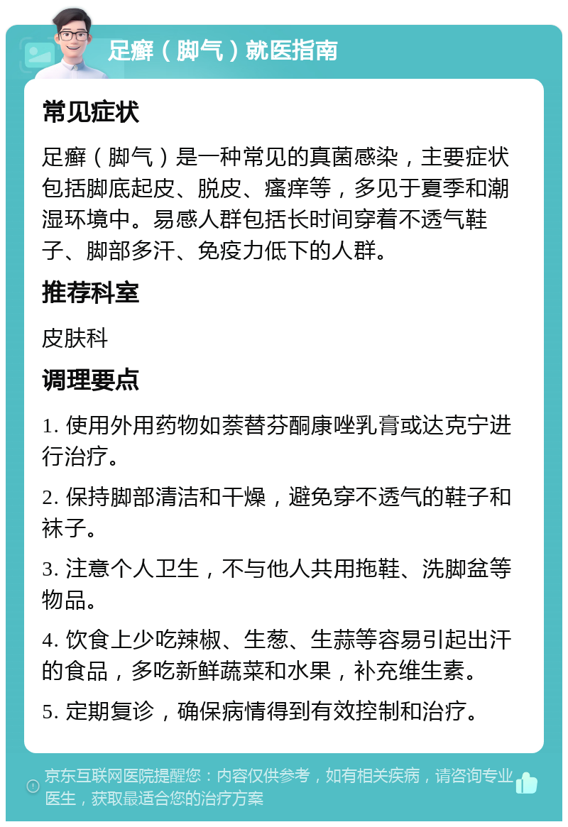 足癣（脚气）就医指南 常见症状 足癣（脚气）是一种常见的真菌感染，主要症状包括脚底起皮、脱皮、瘙痒等，多见于夏季和潮湿环境中。易感人群包括长时间穿着不透气鞋子、脚部多汗、免疫力低下的人群。 推荐科室 皮肤科 调理要点 1. 使用外用药物如萘替芬酮康唑乳膏或达克宁进行治疗。 2. 保持脚部清洁和干燥，避免穿不透气的鞋子和袜子。 3. 注意个人卫生，不与他人共用拖鞋、洗脚盆等物品。 4. 饮食上少吃辣椒、生葱、生蒜等容易引起出汗的食品，多吃新鲜蔬菜和水果，补充维生素。 5. 定期复诊，确保病情得到有效控制和治疗。