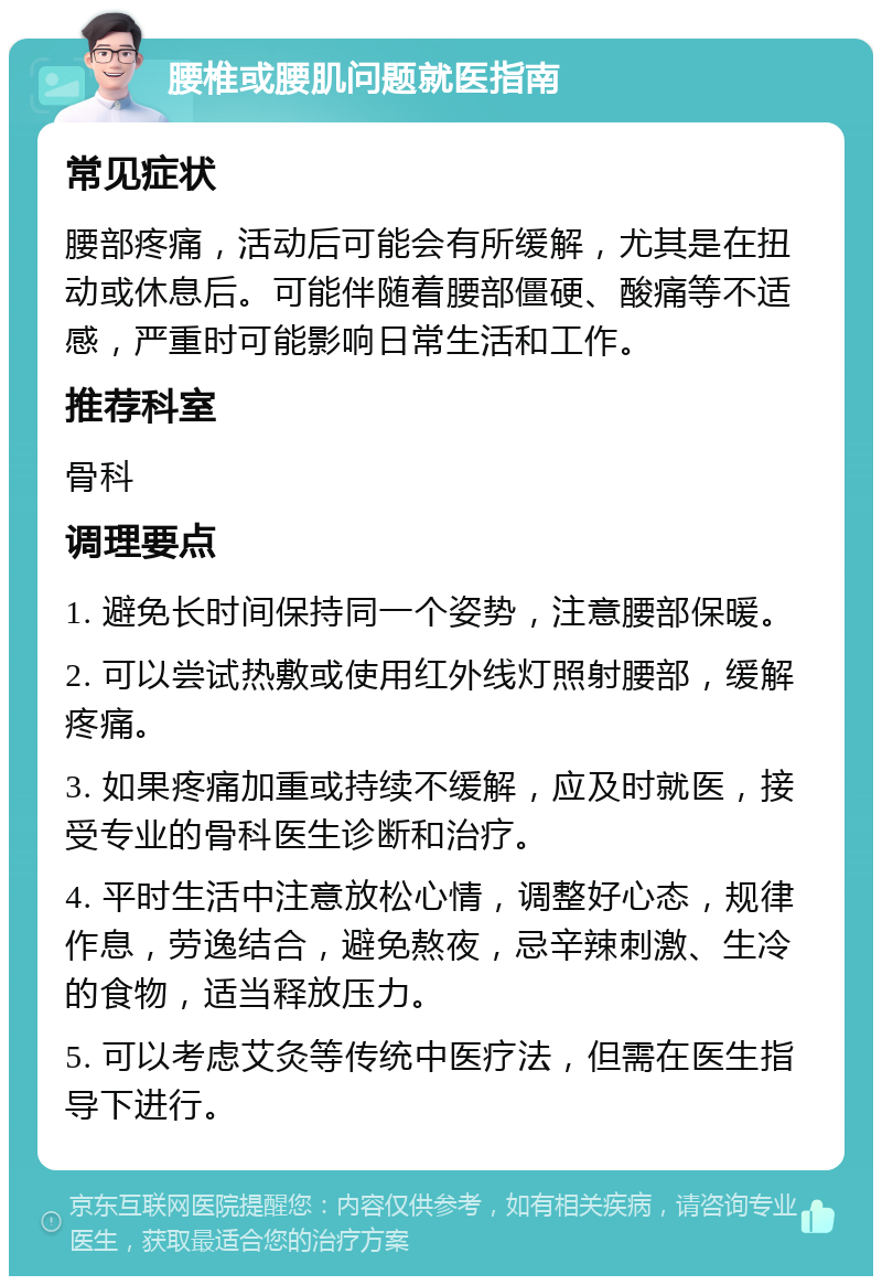 腰椎或腰肌问题就医指南 常见症状 腰部疼痛，活动后可能会有所缓解，尤其是在扭动或休息后。可能伴随着腰部僵硬、酸痛等不适感，严重时可能影响日常生活和工作。 推荐科室 骨科 调理要点 1. 避免长时间保持同一个姿势，注意腰部保暖。 2. 可以尝试热敷或使用红外线灯照射腰部，缓解疼痛。 3. 如果疼痛加重或持续不缓解，应及时就医，接受专业的骨科医生诊断和治疗。 4. 平时生活中注意放松心情，调整好心态，规律作息，劳逸结合，避免熬夜，忌辛辣刺激、生冷的食物，适当释放压力。 5. 可以考虑艾灸等传统中医疗法，但需在医生指导下进行。