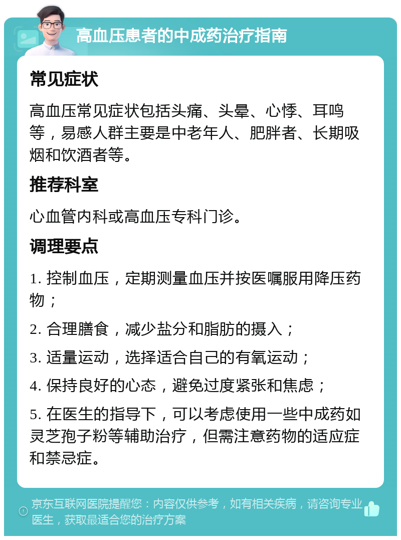 高血压患者的中成药治疗指南 常见症状 高血压常见症状包括头痛、头晕、心悸、耳鸣等，易感人群主要是中老年人、肥胖者、长期吸烟和饮酒者等。 推荐科室 心血管内科或高血压专科门诊。 调理要点 1. 控制血压，定期测量血压并按医嘱服用降压药物； 2. 合理膳食，减少盐分和脂肪的摄入； 3. 适量运动，选择适合自己的有氧运动； 4. 保持良好的心态，避免过度紧张和焦虑； 5. 在医生的指导下，可以考虑使用一些中成药如灵芝孢子粉等辅助治疗，但需注意药物的适应症和禁忌症。