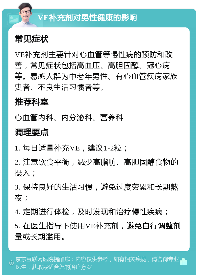 VE补充剂对男性健康的影响 常见症状 VE补充剂主要针对心血管等慢性病的预防和改善，常见症状包括高血压、高胆固醇、冠心病等。易感人群为中老年男性、有心血管疾病家族史者、不良生活习惯者等。 推荐科室 心血管内科、内分泌科、营养科 调理要点 1. 每日适量补充VE，建议1-2粒； 2. 注意饮食平衡，减少高脂肪、高胆固醇食物的摄入； 3. 保持良好的生活习惯，避免过度劳累和长期熬夜； 4. 定期进行体检，及时发现和治疗慢性疾病； 5. 在医生指导下使用VE补充剂，避免自行调整剂量或长期滥用。