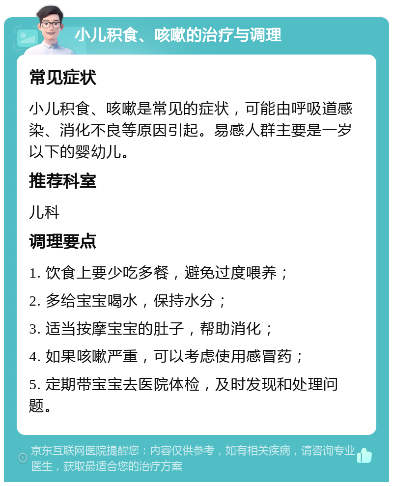 小儿积食、咳嗽的治疗与调理 常见症状 小儿积食、咳嗽是常见的症状，可能由呼吸道感染、消化不良等原因引起。易感人群主要是一岁以下的婴幼儿。 推荐科室 儿科 调理要点 1. 饮食上要少吃多餐，避免过度喂养； 2. 多给宝宝喝水，保持水分； 3. 适当按摩宝宝的肚子，帮助消化； 4. 如果咳嗽严重，可以考虑使用感冒药； 5. 定期带宝宝去医院体检，及时发现和处理问题。