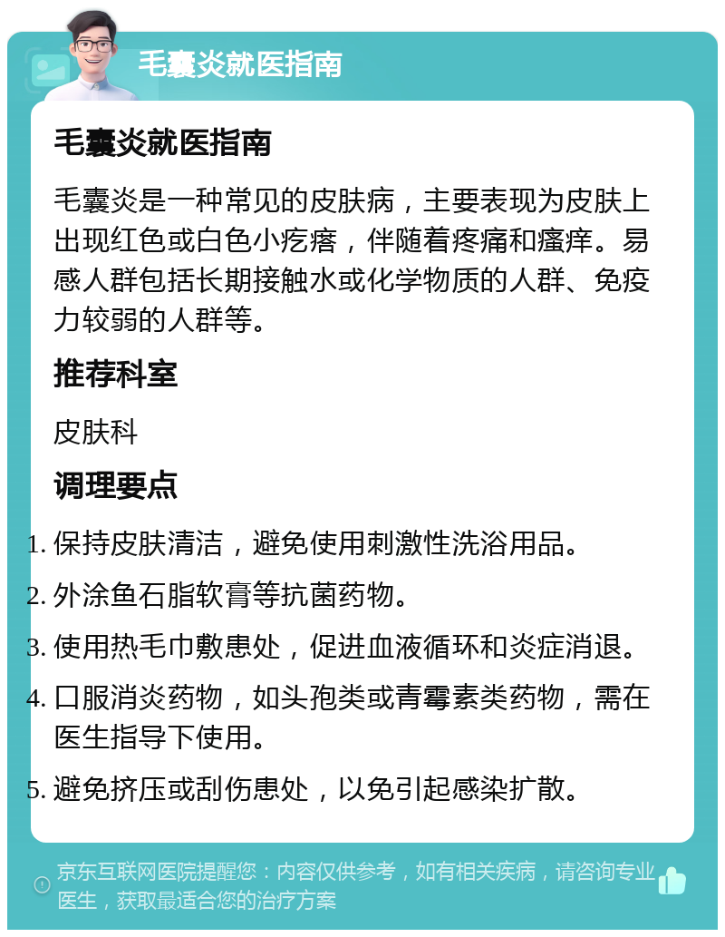 毛囊炎就医指南 毛囊炎就医指南 毛囊炎是一种常见的皮肤病，主要表现为皮肤上出现红色或白色小疙瘩，伴随着疼痛和瘙痒。易感人群包括长期接触水或化学物质的人群、免疫力较弱的人群等。 推荐科室 皮肤科 调理要点 保持皮肤清洁，避免使用刺激性洗浴用品。 外涂鱼石脂软膏等抗菌药物。 使用热毛巾敷患处，促进血液循环和炎症消退。 口服消炎药物，如头孢类或青霉素类药物，需在医生指导下使用。 避免挤压或刮伤患处，以免引起感染扩散。