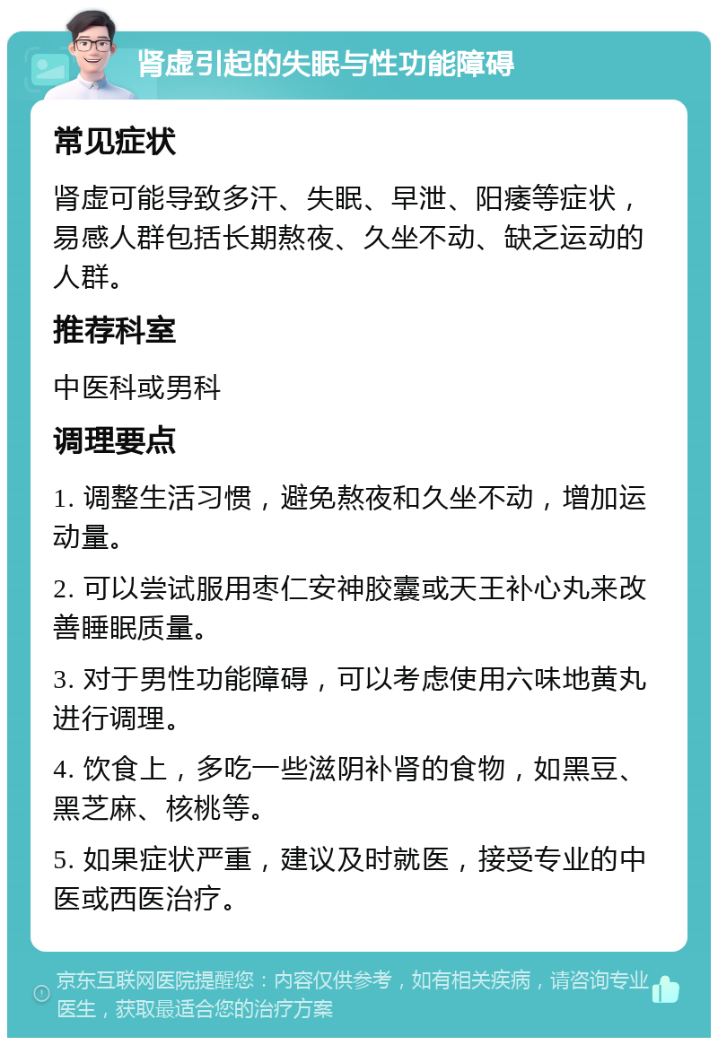 肾虚引起的失眠与性功能障碍 常见症状 肾虚可能导致多汗、失眠、早泄、阳痿等症状，易感人群包括长期熬夜、久坐不动、缺乏运动的人群。 推荐科室 中医科或男科 调理要点 1. 调整生活习惯，避免熬夜和久坐不动，增加运动量。 2. 可以尝试服用枣仁安神胶囊或天王补心丸来改善睡眠质量。 3. 对于男性功能障碍，可以考虑使用六味地黄丸进行调理。 4. 饮食上，多吃一些滋阴补肾的食物，如黑豆、黑芝麻、核桃等。 5. 如果症状严重，建议及时就医，接受专业的中医或西医治疗。