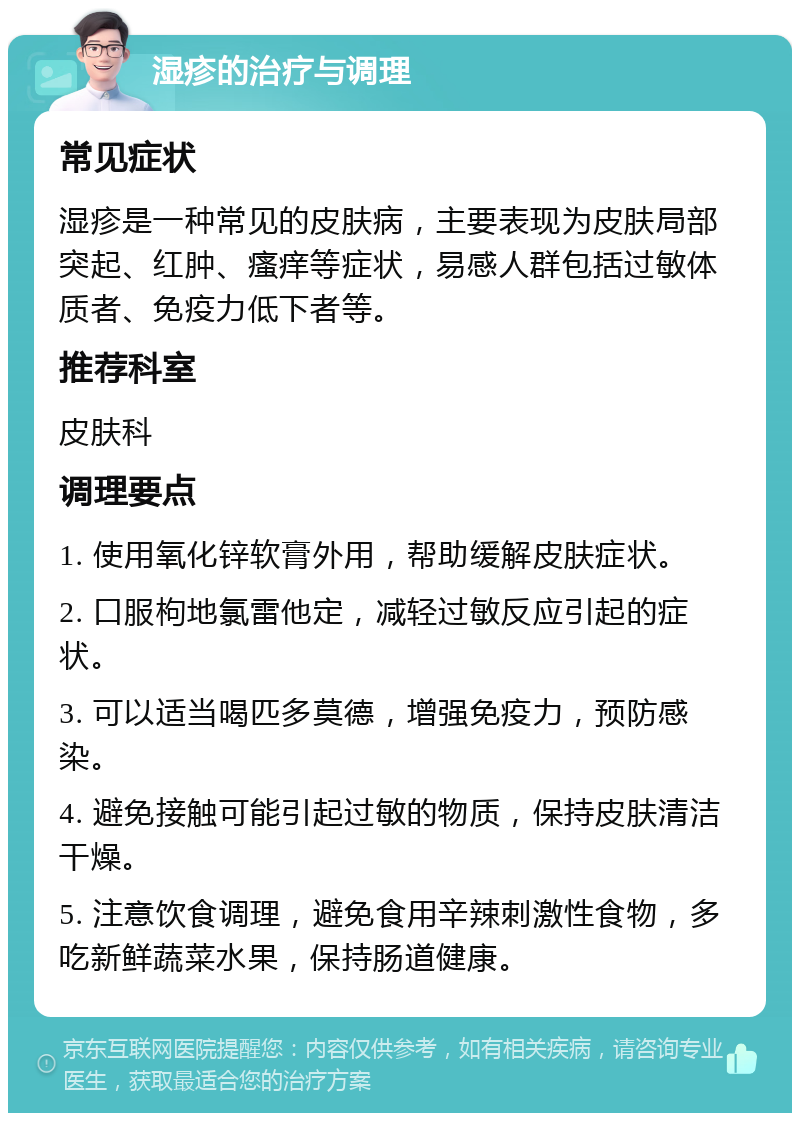 湿疹的治疗与调理 常见症状 湿疹是一种常见的皮肤病，主要表现为皮肤局部突起、红肿、瘙痒等症状，易感人群包括过敏体质者、免疫力低下者等。 推荐科室 皮肤科 调理要点 1. 使用氧化锌软膏外用，帮助缓解皮肤症状。 2. 口服枸地氯雷他定，减轻过敏反应引起的症状。 3. 可以适当喝匹多莫德，增强免疫力，预防感染。 4. 避免接触可能引起过敏的物质，保持皮肤清洁干燥。 5. 注意饮食调理，避免食用辛辣刺激性食物，多吃新鲜蔬菜水果，保持肠道健康。