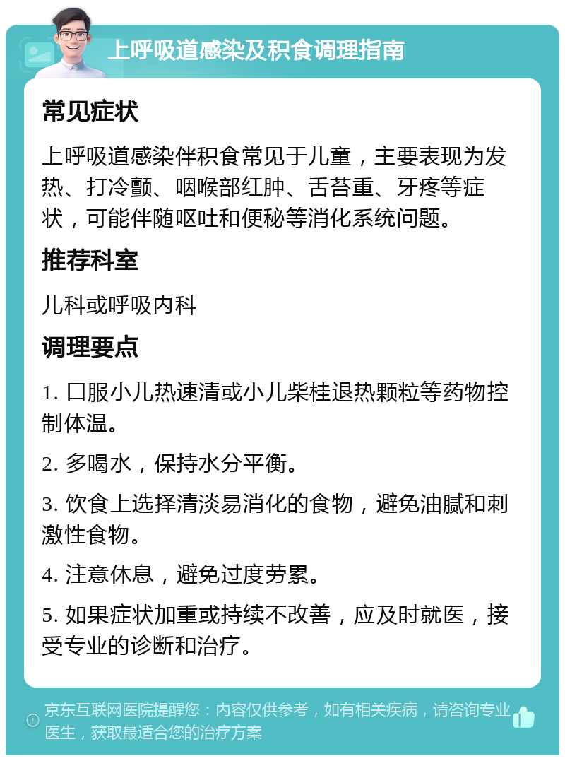 上呼吸道感染及积食调理指南 常见症状 上呼吸道感染伴积食常见于儿童，主要表现为发热、打冷颤、咽喉部红肿、舌苔重、牙疼等症状，可能伴随呕吐和便秘等消化系统问题。 推荐科室 儿科或呼吸内科 调理要点 1. 口服小儿热速清或小儿柴桂退热颗粒等药物控制体温。 2. 多喝水，保持水分平衡。 3. 饮食上选择清淡易消化的食物，避免油腻和刺激性食物。 4. 注意休息，避免过度劳累。 5. 如果症状加重或持续不改善，应及时就医，接受专业的诊断和治疗。