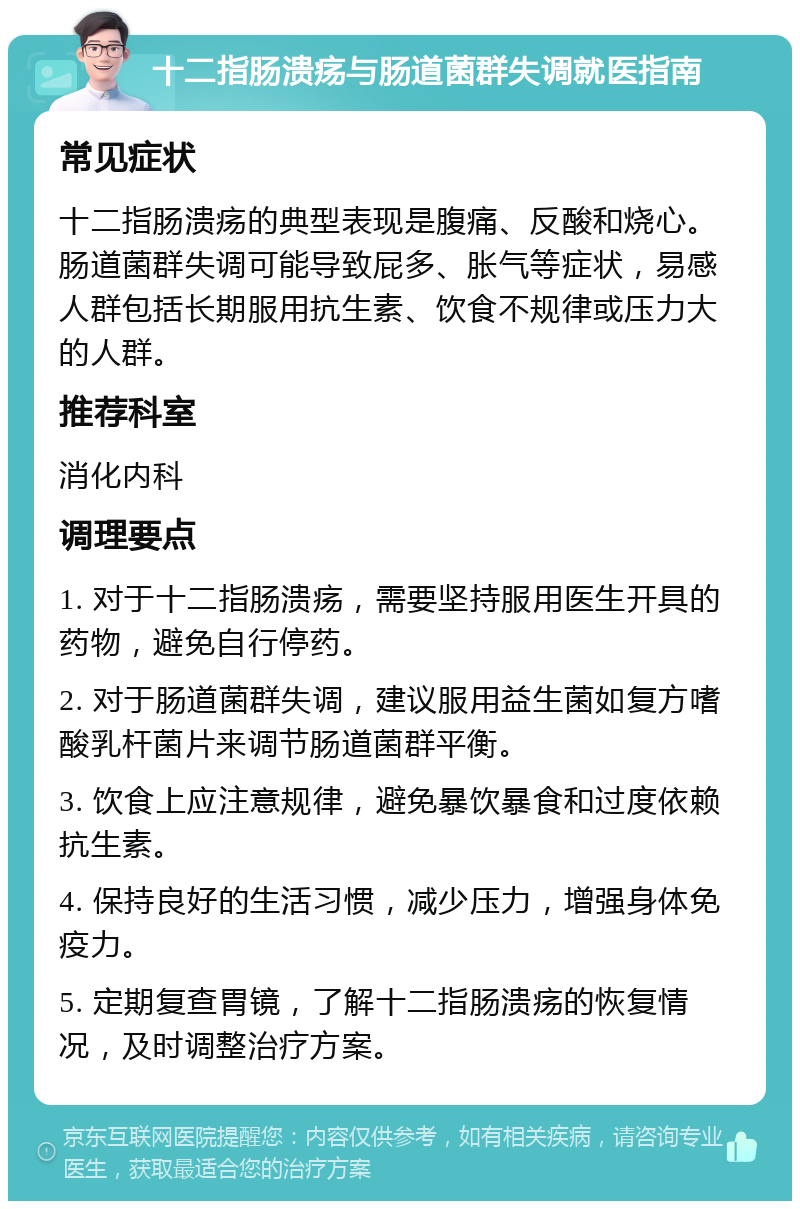 十二指肠溃疡与肠道菌群失调就医指南 常见症状 十二指肠溃疡的典型表现是腹痛、反酸和烧心。肠道菌群失调可能导致屁多、胀气等症状，易感人群包括长期服用抗生素、饮食不规律或压力大的人群。 推荐科室 消化内科 调理要点 1. 对于十二指肠溃疡，需要坚持服用医生开具的药物，避免自行停药。 2. 对于肠道菌群失调，建议服用益生菌如复方嗜酸乳杆菌片来调节肠道菌群平衡。 3. 饮食上应注意规律，避免暴饮暴食和过度依赖抗生素。 4. 保持良好的生活习惯，减少压力，增强身体免疫力。 5. 定期复查胃镜，了解十二指肠溃疡的恢复情况，及时调整治疗方案。