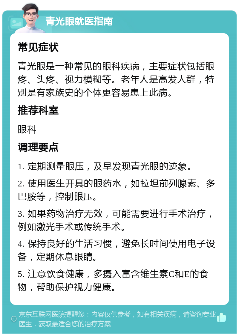 青光眼就医指南 常见症状 青光眼是一种常见的眼科疾病，主要症状包括眼疼、头疼、视力模糊等。老年人是高发人群，特别是有家族史的个体更容易患上此病。 推荐科室 眼科 调理要点 1. 定期测量眼压，及早发现青光眼的迹象。 2. 使用医生开具的眼药水，如拉坦前列腺素、多巴胺等，控制眼压。 3. 如果药物治疗无效，可能需要进行手术治疗，例如激光手术或传统手术。 4. 保持良好的生活习惯，避免长时间使用电子设备，定期休息眼睛。 5. 注意饮食健康，多摄入富含维生素C和E的食物，帮助保护视力健康。