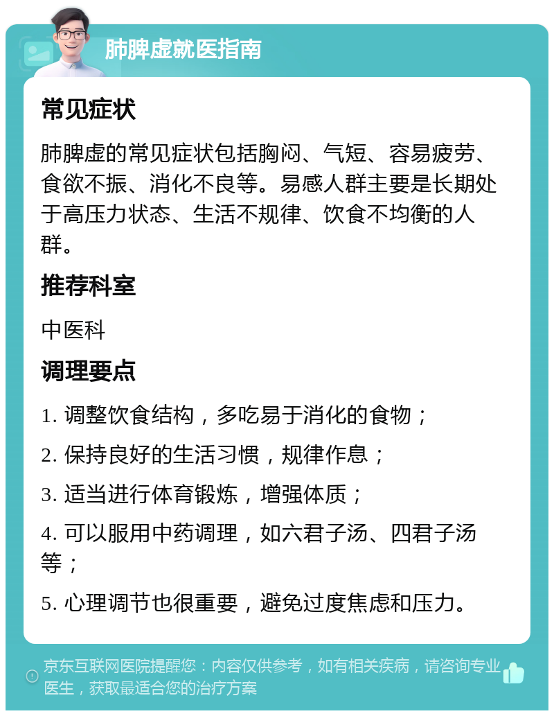 肺脾虚就医指南 常见症状 肺脾虚的常见症状包括胸闷、气短、容易疲劳、食欲不振、消化不良等。易感人群主要是长期处于高压力状态、生活不规律、饮食不均衡的人群。 推荐科室 中医科 调理要点 1. 调整饮食结构，多吃易于消化的食物； 2. 保持良好的生活习惯，规律作息； 3. 适当进行体育锻炼，增强体质； 4. 可以服用中药调理，如六君子汤、四君子汤等； 5. 心理调节也很重要，避免过度焦虑和压力。