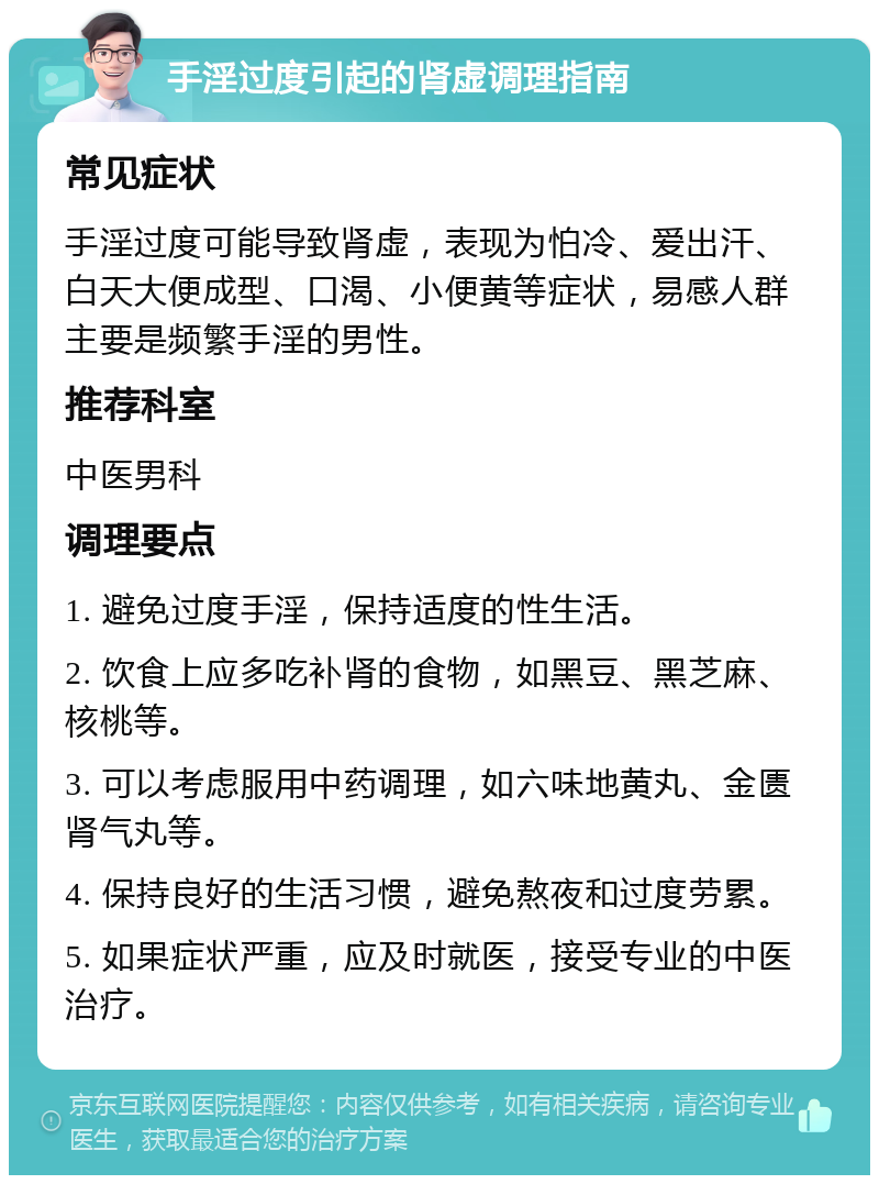 手淫过度引起的肾虚调理指南 常见症状 手淫过度可能导致肾虚，表现为怕冷、爱出汗、白天大便成型、口渴、小便黄等症状，易感人群主要是频繁手淫的男性。 推荐科室 中医男科 调理要点 1. 避免过度手淫，保持适度的性生活。 2. 饮食上应多吃补肾的食物，如黑豆、黑芝麻、核桃等。 3. 可以考虑服用中药调理，如六味地黄丸、金匮肾气丸等。 4. 保持良好的生活习惯，避免熬夜和过度劳累。 5. 如果症状严重，应及时就医，接受专业的中医治疗。