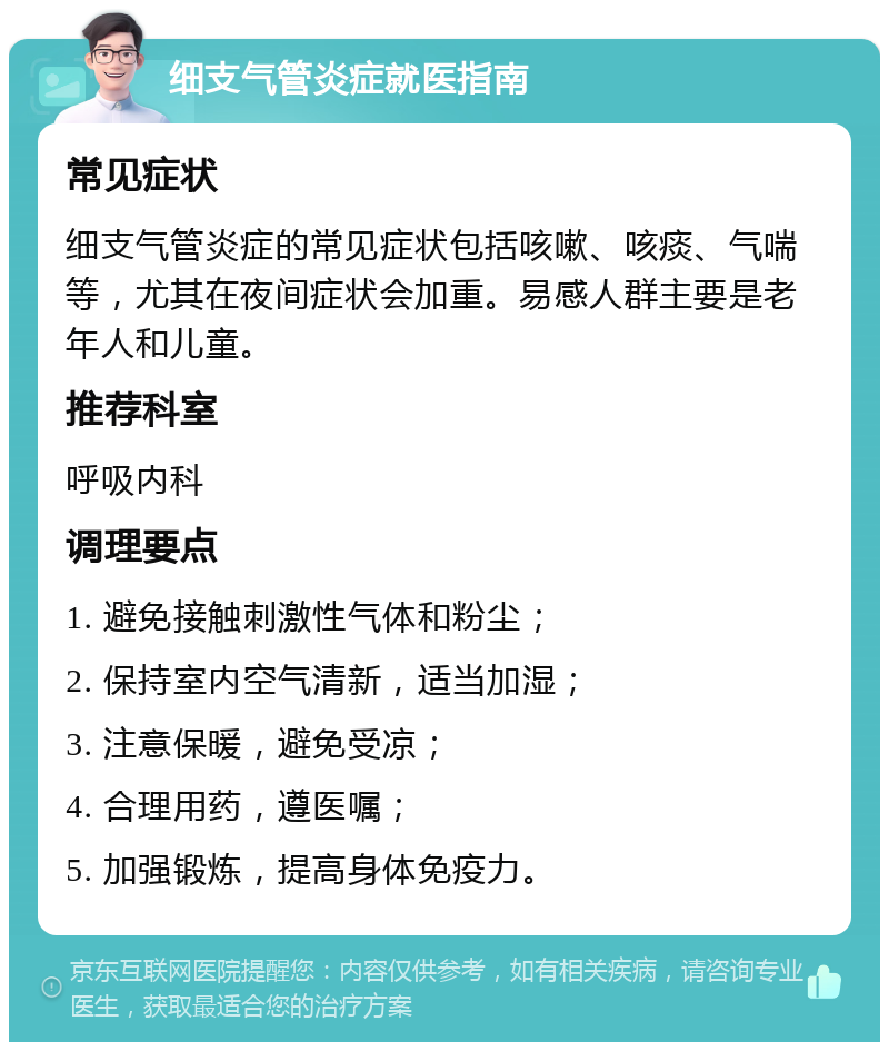 细支气管炎症就医指南 常见症状 细支气管炎症的常见症状包括咳嗽、咳痰、气喘等，尤其在夜间症状会加重。易感人群主要是老年人和儿童。 推荐科室 呼吸内科 调理要点 1. 避免接触刺激性气体和粉尘； 2. 保持室内空气清新，适当加湿； 3. 注意保暖，避免受凉； 4. 合理用药，遵医嘱； 5. 加强锻炼，提高身体免疫力。