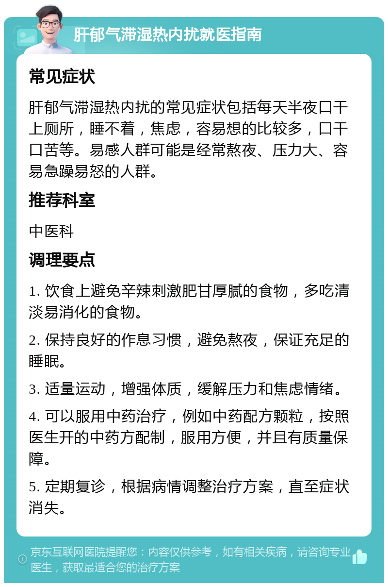 肝郁气滞湿热内扰就医指南 常见症状 肝郁气滞湿热内扰的常见症状包括每天半夜口干上厕所，睡不着，焦虑，容易想的比较多，口干口苦等。易感人群可能是经常熬夜、压力大、容易急躁易怒的人群。 推荐科室 中医科 调理要点 1. 饮食上避免辛辣刺激肥甘厚腻的食物，多吃清淡易消化的食物。 2. 保持良好的作息习惯，避免熬夜，保证充足的睡眠。 3. 适量运动，增强体质，缓解压力和焦虑情绪。 4. 可以服用中药治疗，例如中药配方颗粒，按照医生开的中药方配制，服用方便，并且有质量保障。 5. 定期复诊，根据病情调整治疗方案，直至症状消失。