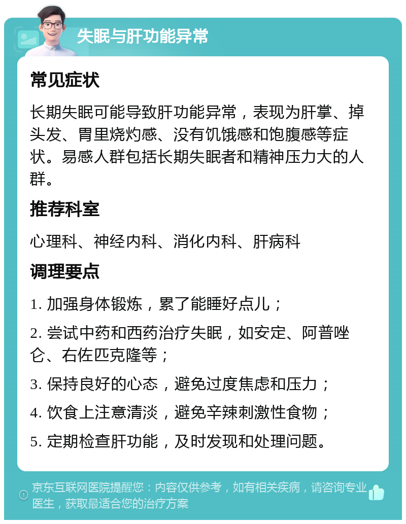 失眠与肝功能异常 常见症状 长期失眠可能导致肝功能异常，表现为肝掌、掉头发、胃里烧灼感、没有饥饿感和饱腹感等症状。易感人群包括长期失眠者和精神压力大的人群。 推荐科室 心理科、神经内科、消化内科、肝病科 调理要点 1. 加强身体锻炼，累了能睡好点儿； 2. 尝试中药和西药治疗失眠，如安定、阿普唑仑、右佐匹克隆等； 3. 保持良好的心态，避免过度焦虑和压力； 4. 饮食上注意清淡，避免辛辣刺激性食物； 5. 定期检查肝功能，及时发现和处理问题。