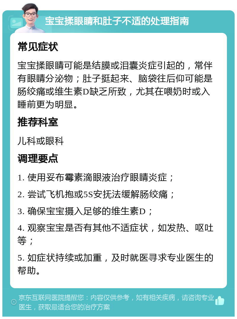 宝宝揉眼睛和肚子不适的处理指南 常见症状 宝宝揉眼睛可能是结膜或泪囊炎症引起的，常伴有眼睛分泌物；肚子挺起来、脑袋往后仰可能是肠绞痛或维生素D缺乏所致，尤其在喂奶时或入睡前更为明显。 推荐科室 儿科或眼科 调理要点 1. 使用妥布霉素滴眼液治疗眼睛炎症； 2. 尝试飞机抱或5S安抚法缓解肠绞痛； 3. 确保宝宝摄入足够的维生素D； 4. 观察宝宝是否有其他不适症状，如发热、呕吐等； 5. 如症状持续或加重，及时就医寻求专业医生的帮助。