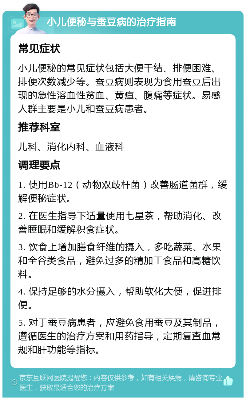 小儿便秘与蚕豆病的治疗指南 常见症状 小儿便秘的常见症状包括大便干结、排便困难、排便次数减少等。蚕豆病则表现为食用蚕豆后出现的急性溶血性贫血、黄疸、腹痛等症状。易感人群主要是小儿和蚕豆病患者。 推荐科室 儿科、消化内科、血液科 调理要点 1. 使用Bb-12（动物双歧杆菌）改善肠道菌群，缓解便秘症状。 2. 在医生指导下适量使用七星茶，帮助消化、改善睡眠和缓解积食症状。 3. 饮食上增加膳食纤维的摄入，多吃蔬菜、水果和全谷类食品，避免过多的精加工食品和高糖饮料。 4. 保持足够的水分摄入，帮助软化大便，促进排便。 5. 对于蚕豆病患者，应避免食用蚕豆及其制品，遵循医生的治疗方案和用药指导，定期复查血常规和肝功能等指标。