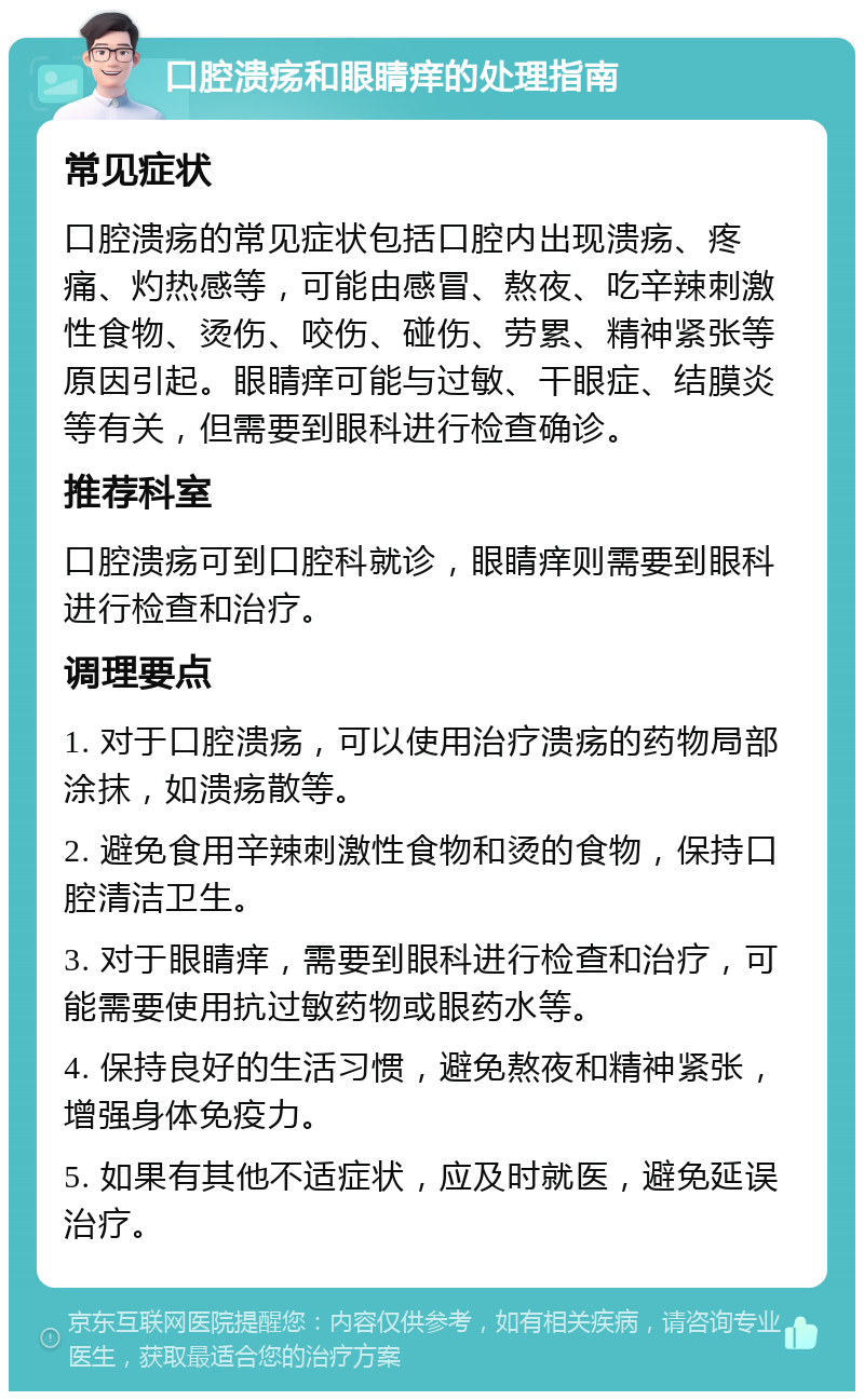 口腔溃疡和眼睛痒的处理指南 常见症状 口腔溃疡的常见症状包括口腔内出现溃疡、疼痛、灼热感等，可能由感冒、熬夜、吃辛辣刺激性食物、烫伤、咬伤、碰伤、劳累、精神紧张等原因引起。眼睛痒可能与过敏、干眼症、结膜炎等有关，但需要到眼科进行检查确诊。 推荐科室 口腔溃疡可到口腔科就诊，眼睛痒则需要到眼科进行检查和治疗。 调理要点 1. 对于口腔溃疡，可以使用治疗溃疡的药物局部涂抹，如溃疡散等。 2. 避免食用辛辣刺激性食物和烫的食物，保持口腔清洁卫生。 3. 对于眼睛痒，需要到眼科进行检查和治疗，可能需要使用抗过敏药物或眼药水等。 4. 保持良好的生活习惯，避免熬夜和精神紧张，增强身体免疫力。 5. 如果有其他不适症状，应及时就医，避免延误治疗。