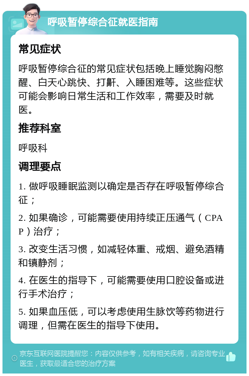 呼吸暂停综合征就医指南 常见症状 呼吸暂停综合征的常见症状包括晚上睡觉胸闷憋醒、白天心跳快、打鼾、入睡困难等。这些症状可能会影响日常生活和工作效率，需要及时就医。 推荐科室 呼吸科 调理要点 1. 做呼吸睡眠监测以确定是否存在呼吸暂停综合征； 2. 如果确诊，可能需要使用持续正压通气（CPAP）治疗； 3. 改变生活习惯，如减轻体重、戒烟、避免酒精和镇静剂； 4. 在医生的指导下，可能需要使用口腔设备或进行手术治疗； 5. 如果血压低，可以考虑使用生脉饮等药物进行调理，但需在医生的指导下使用。