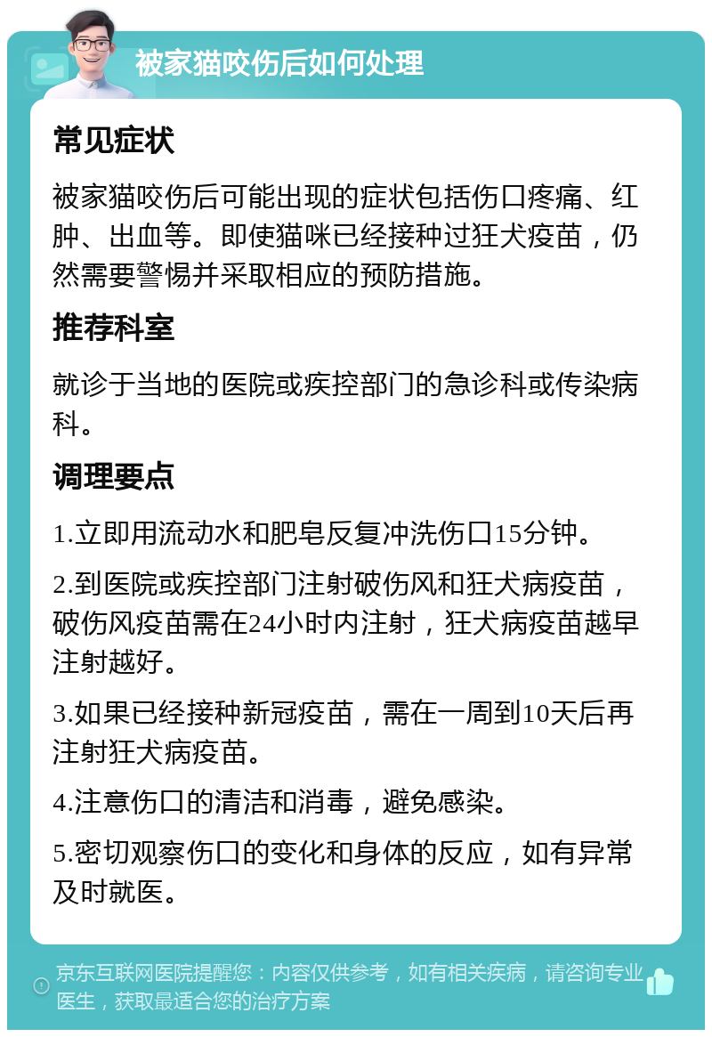 被家猫咬伤后如何处理 常见症状 被家猫咬伤后可能出现的症状包括伤口疼痛、红肿、出血等。即使猫咪已经接种过狂犬疫苗，仍然需要警惕并采取相应的预防措施。 推荐科室 就诊于当地的医院或疾控部门的急诊科或传染病科。 调理要点 1.立即用流动水和肥皂反复冲洗伤口15分钟。 2.到医院或疾控部门注射破伤风和狂犬病疫苗，破伤风疫苗需在24小时内注射，狂犬病疫苗越早注射越好。 3.如果已经接种新冠疫苗，需在一周到10天后再注射狂犬病疫苗。 4.注意伤口的清洁和消毒，避免感染。 5.密切观察伤口的变化和身体的反应，如有异常及时就医。