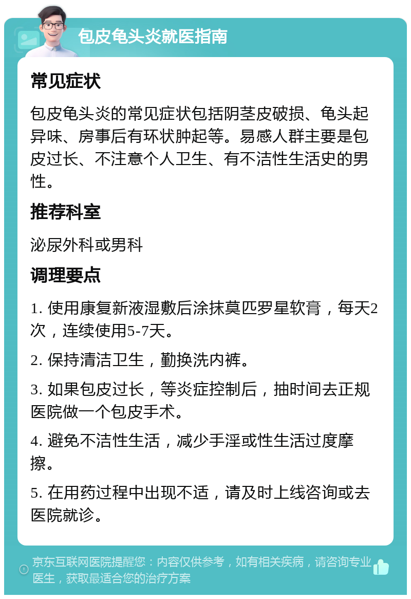 包皮龟头炎就医指南 常见症状 包皮龟头炎的常见症状包括阴茎皮破损、龟头起异味、房事后有环状肿起等。易感人群主要是包皮过长、不注意个人卫生、有不洁性生活史的男性。 推荐科室 泌尿外科或男科 调理要点 1. 使用康复新液湿敷后涂抹莫匹罗星软膏，每天2次，连续使用5-7天。 2. 保持清洁卫生，勤换洗内裤。 3. 如果包皮过长，等炎症控制后，抽时间去正规医院做一个包皮手术。 4. 避免不洁性生活，减少手淫或性生活过度摩擦。 5. 在用药过程中出现不适，请及时上线咨询或去医院就诊。