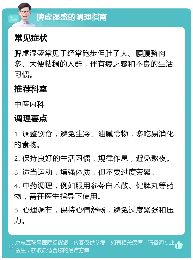 脾虚湿盛的调理指南 常见症状 脾虚湿盛常见于经常跑步但肚子大、腰腹赘肉多、大便粘稠的人群，伴有疲乏感和不良的生活习惯。 推荐科室 中医内科 调理要点 1. 调整饮食，避免生冷、油腻食物，多吃易消化的食物。 2. 保持良好的生活习惯，规律作息，避免熬夜。 3. 适当运动，增强体质，但不要过度劳累。 4. 中药调理，例如服用参苓白术散、健脾丸等药物，需在医生指导下使用。 5. 心理调节，保持心情舒畅，避免过度紧张和压力。