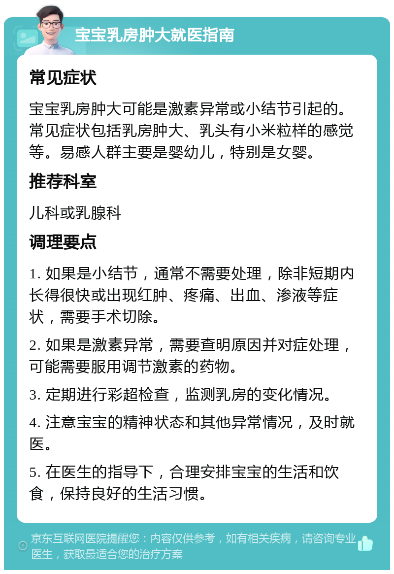 宝宝乳房肿大就医指南 常见症状 宝宝乳房肿大可能是激素异常或小结节引起的。常见症状包括乳房肿大、乳头有小米粒样的感觉等。易感人群主要是婴幼儿，特别是女婴。 推荐科室 儿科或乳腺科 调理要点 1. 如果是小结节，通常不需要处理，除非短期内长得很快或出现红肿、疼痛、出血、渗液等症状，需要手术切除。 2. 如果是激素异常，需要查明原因并对症处理，可能需要服用调节激素的药物。 3. 定期进行彩超检查，监测乳房的变化情况。 4. 注意宝宝的精神状态和其他异常情况，及时就医。 5. 在医生的指导下，合理安排宝宝的生活和饮食，保持良好的生活习惯。