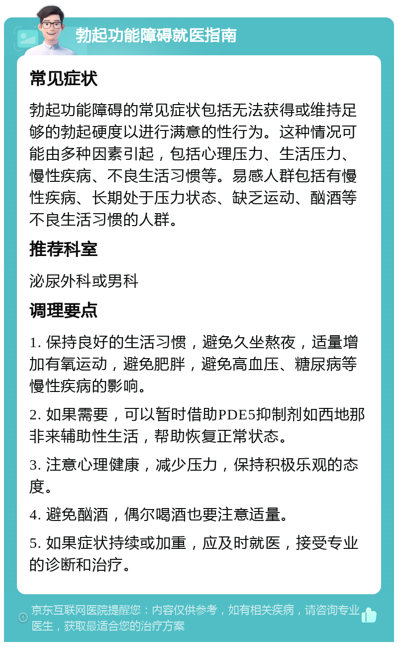 勃起功能障碍就医指南 常见症状 勃起功能障碍的常见症状包括无法获得或维持足够的勃起硬度以进行满意的性行为。这种情况可能由多种因素引起，包括心理压力、生活压力、慢性疾病、不良生活习惯等。易感人群包括有慢性疾病、长期处于压力状态、缺乏运动、酗酒等不良生活习惯的人群。 推荐科室 泌尿外科或男科 调理要点 1. 保持良好的生活习惯，避免久坐熬夜，适量增加有氧运动，避免肥胖，避免高血压、糖尿病等慢性疾病的影响。 2. 如果需要，可以暂时借助PDE5抑制剂如西地那非来辅助性生活，帮助恢复正常状态。 3. 注意心理健康，减少压力，保持积极乐观的态度。 4. 避免酗酒，偶尔喝酒也要注意适量。 5. 如果症状持续或加重，应及时就医，接受专业的诊断和治疗。