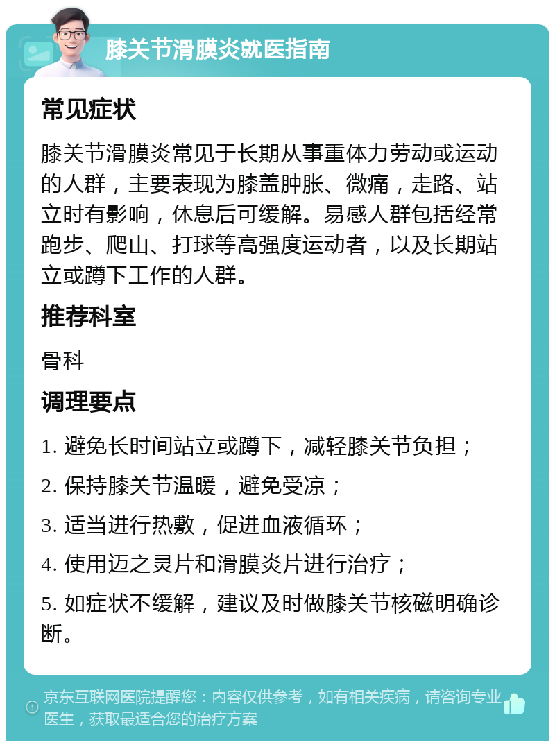 膝关节滑膜炎就医指南 常见症状 膝关节滑膜炎常见于长期从事重体力劳动或运动的人群，主要表现为膝盖肿胀、微痛，走路、站立时有影响，休息后可缓解。易感人群包括经常跑步、爬山、打球等高强度运动者，以及长期站立或蹲下工作的人群。 推荐科室 骨科 调理要点 1. 避免长时间站立或蹲下，减轻膝关节负担； 2. 保持膝关节温暖，避免受凉； 3. 适当进行热敷，促进血液循环； 4. 使用迈之灵片和滑膜炎片进行治疗； 5. 如症状不缓解，建议及时做膝关节核磁明确诊断。