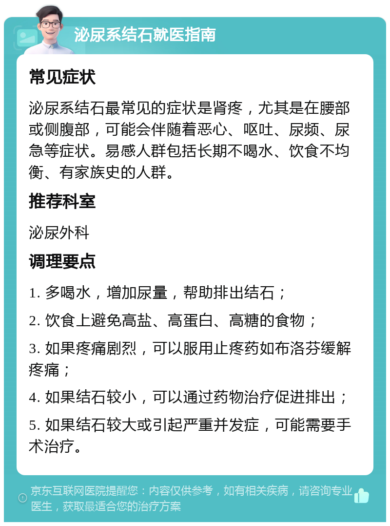 泌尿系结石就医指南 常见症状 泌尿系结石最常见的症状是肾疼，尤其是在腰部或侧腹部，可能会伴随着恶心、呕吐、尿频、尿急等症状。易感人群包括长期不喝水、饮食不均衡、有家族史的人群。 推荐科室 泌尿外科 调理要点 1. 多喝水，增加尿量，帮助排出结石； 2. 饮食上避免高盐、高蛋白、高糖的食物； 3. 如果疼痛剧烈，可以服用止疼药如布洛芬缓解疼痛； 4. 如果结石较小，可以通过药物治疗促进排出； 5. 如果结石较大或引起严重并发症，可能需要手术治疗。