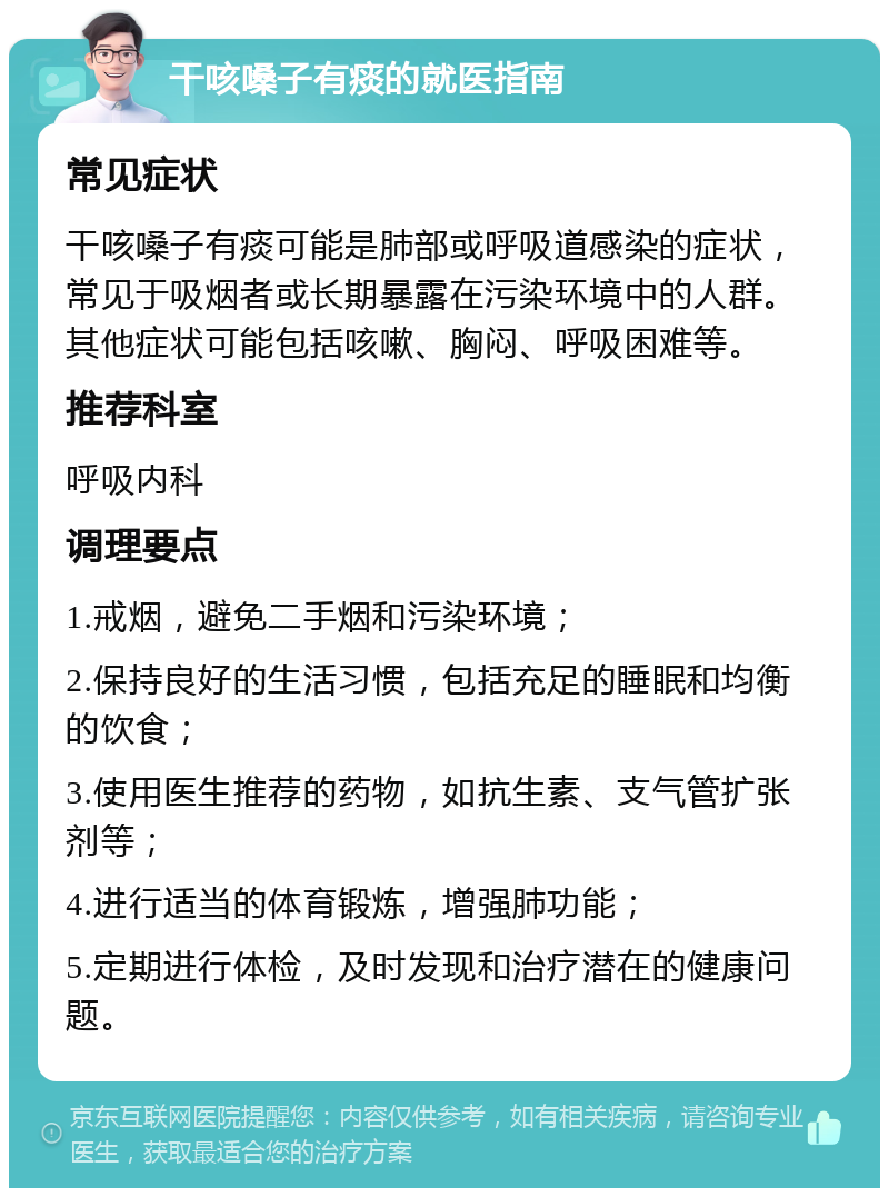 干咳嗓子有痰的就医指南 常见症状 干咳嗓子有痰可能是肺部或呼吸道感染的症状，常见于吸烟者或长期暴露在污染环境中的人群。其他症状可能包括咳嗽、胸闷、呼吸困难等。 推荐科室 呼吸内科 调理要点 1.戒烟，避免二手烟和污染环境； 2.保持良好的生活习惯，包括充足的睡眠和均衡的饮食； 3.使用医生推荐的药物，如抗生素、支气管扩张剂等； 4.进行适当的体育锻炼，增强肺功能； 5.定期进行体检，及时发现和治疗潜在的健康问题。