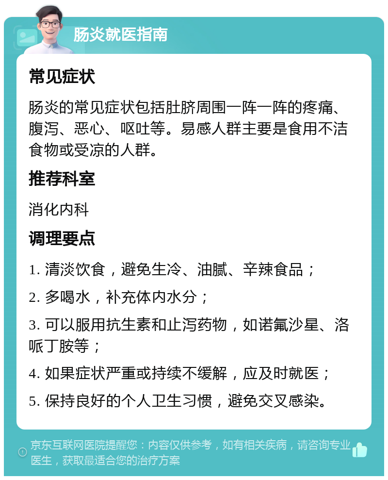 肠炎就医指南 常见症状 肠炎的常见症状包括肚脐周围一阵一阵的疼痛、腹泻、恶心、呕吐等。易感人群主要是食用不洁食物或受凉的人群。 推荐科室 消化内科 调理要点 1. 清淡饮食，避免生冷、油腻、辛辣食品； 2. 多喝水，补充体内水分； 3. 可以服用抗生素和止泻药物，如诺氟沙星、洛哌丁胺等； 4. 如果症状严重或持续不缓解，应及时就医； 5. 保持良好的个人卫生习惯，避免交叉感染。