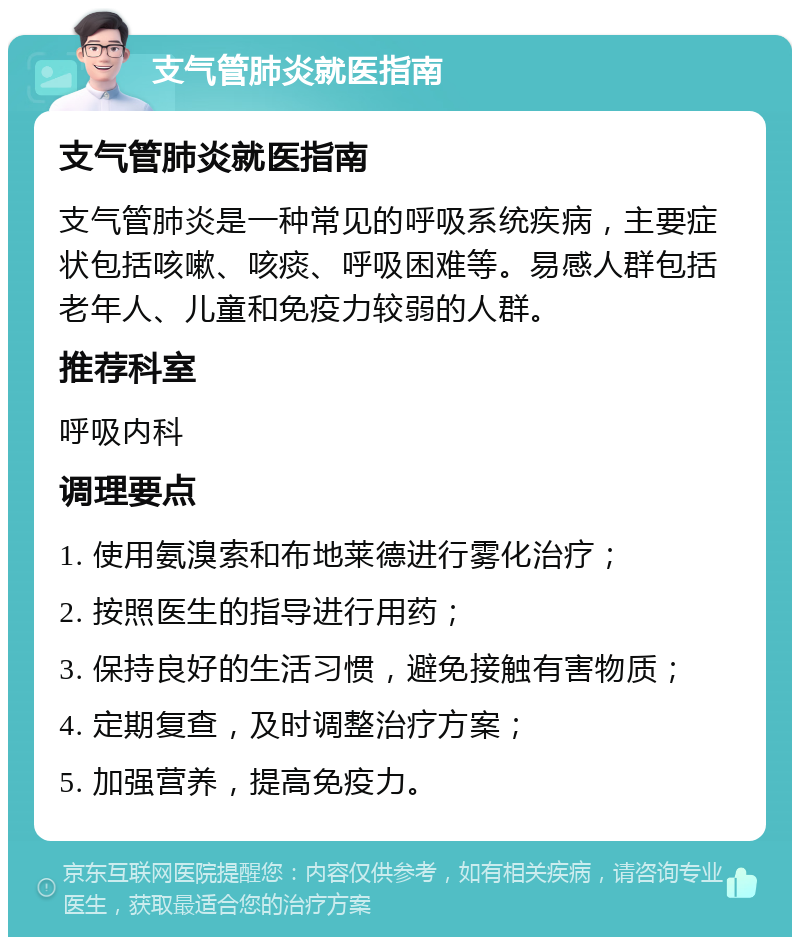 支气管肺炎就医指南 支气管肺炎就医指南 支气管肺炎是一种常见的呼吸系统疾病，主要症状包括咳嗽、咳痰、呼吸困难等。易感人群包括老年人、儿童和免疫力较弱的人群。 推荐科室 呼吸内科 调理要点 1. 使用氨溴索和布地莱德进行雾化治疗； 2. 按照医生的指导进行用药； 3. 保持良好的生活习惯，避免接触有害物质； 4. 定期复查，及时调整治疗方案； 5. 加强营养，提高免疫力。