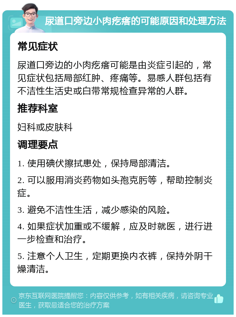 尿道口旁边小肉疙瘩的可能原因和处理方法 常见症状 尿道口旁边的小肉疙瘩可能是由炎症引起的，常见症状包括局部红肿、疼痛等。易感人群包括有不洁性生活史或白带常规检查异常的人群。 推荐科室 妇科或皮肤科 调理要点 1. 使用碘伏擦拭患处，保持局部清洁。 2. 可以服用消炎药物如头孢克肟等，帮助控制炎症。 3. 避免不洁性生活，减少感染的风险。 4. 如果症状加重或不缓解，应及时就医，进行进一步检查和治疗。 5. 注意个人卫生，定期更换内衣裤，保持外阴干燥清洁。