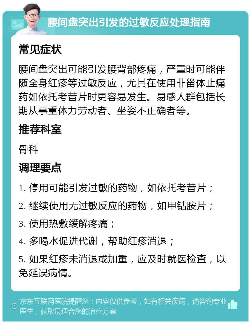 腰间盘突出引发的过敏反应处理指南 常见症状 腰间盘突出可能引发腰背部疼痛，严重时可能伴随全身红疹等过敏反应，尤其在使用非甾体止痛药如依托考昔片时更容易发生。易感人群包括长期从事重体力劳动者、坐姿不正确者等。 推荐科室 骨科 调理要点 1. 停用可能引发过敏的药物，如依托考昔片； 2. 继续使用无过敏反应的药物，如甲钴胺片； 3. 使用热敷缓解疼痛； 4. 多喝水促进代谢，帮助红疹消退； 5. 如果红疹未消退或加重，应及时就医检查，以免延误病情。