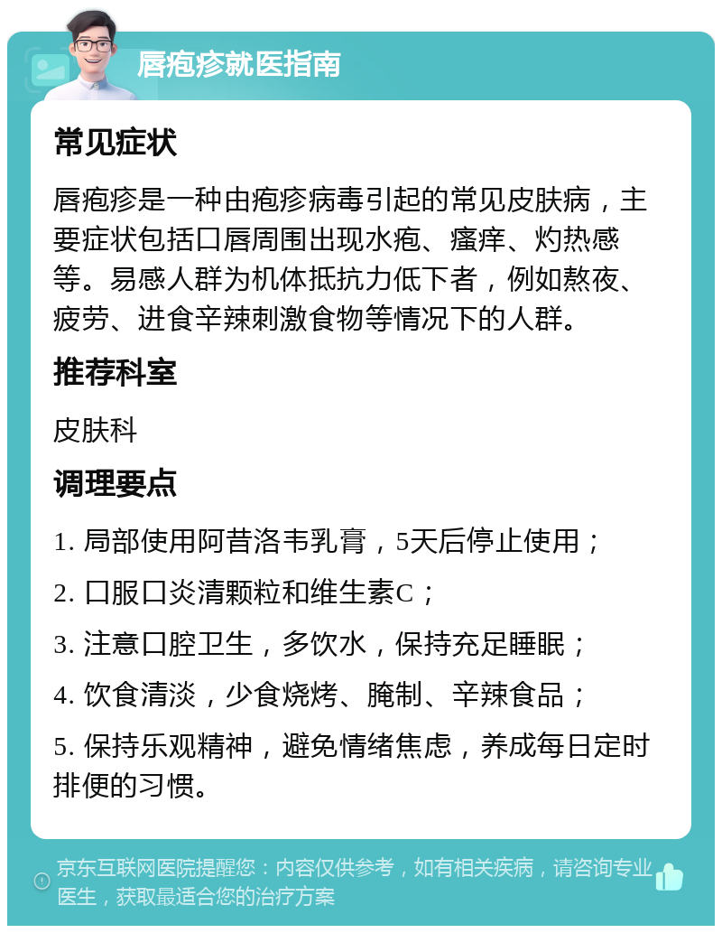 唇疱疹就医指南 常见症状 唇疱疹是一种由疱疹病毒引起的常见皮肤病，主要症状包括口唇周围出现水疱、瘙痒、灼热感等。易感人群为机体抵抗力低下者，例如熬夜、疲劳、进食辛辣刺激食物等情况下的人群。 推荐科室 皮肤科 调理要点 1. 局部使用阿昔洛韦乳膏，5天后停止使用； 2. 口服口炎清颗粒和维生素C； 3. 注意口腔卫生，多饮水，保持充足睡眠； 4. 饮食清淡，少食烧烤、腌制、辛辣食品； 5. 保持乐观精神，避免情绪焦虑，养成每日定时排便的习惯。