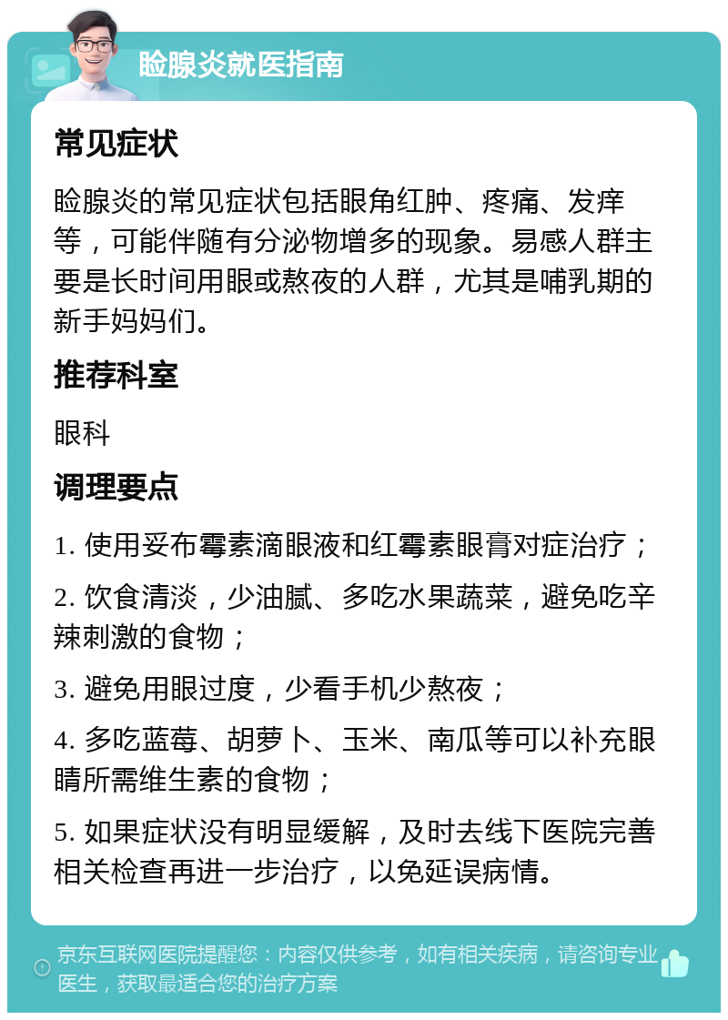 睑腺炎就医指南 常见症状 睑腺炎的常见症状包括眼角红肿、疼痛、发痒等，可能伴随有分泌物增多的现象。易感人群主要是长时间用眼或熬夜的人群，尤其是哺乳期的新手妈妈们。 推荐科室 眼科 调理要点 1. 使用妥布霉素滴眼液和红霉素眼膏对症治疗； 2. 饮食清淡，少油腻、多吃水果蔬菜，避免吃辛辣刺激的食物； 3. 避免用眼过度，少看手机少熬夜； 4. 多吃蓝莓、胡萝卜、玉米、南瓜等可以补充眼睛所需维生素的食物； 5. 如果症状没有明显缓解，及时去线下医院完善相关检查再进一步治疗，以免延误病情。