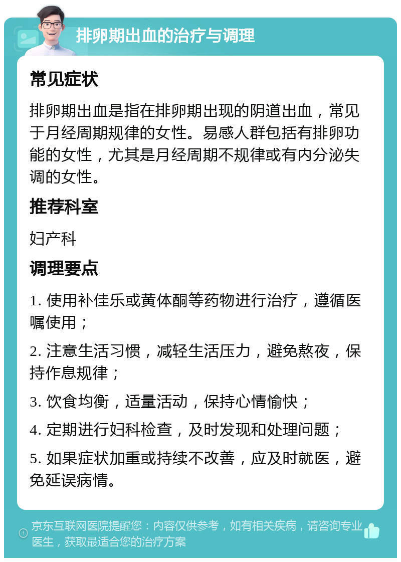 排卵期出血的治疗与调理 常见症状 排卵期出血是指在排卵期出现的阴道出血，常见于月经周期规律的女性。易感人群包括有排卵功能的女性，尤其是月经周期不规律或有内分泌失调的女性。 推荐科室 妇产科 调理要点 1. 使用补佳乐或黄体酮等药物进行治疗，遵循医嘱使用； 2. 注意生活习惯，减轻生活压力，避免熬夜，保持作息规律； 3. 饮食均衡，适量活动，保持心情愉快； 4. 定期进行妇科检查，及时发现和处理问题； 5. 如果症状加重或持续不改善，应及时就医，避免延误病情。