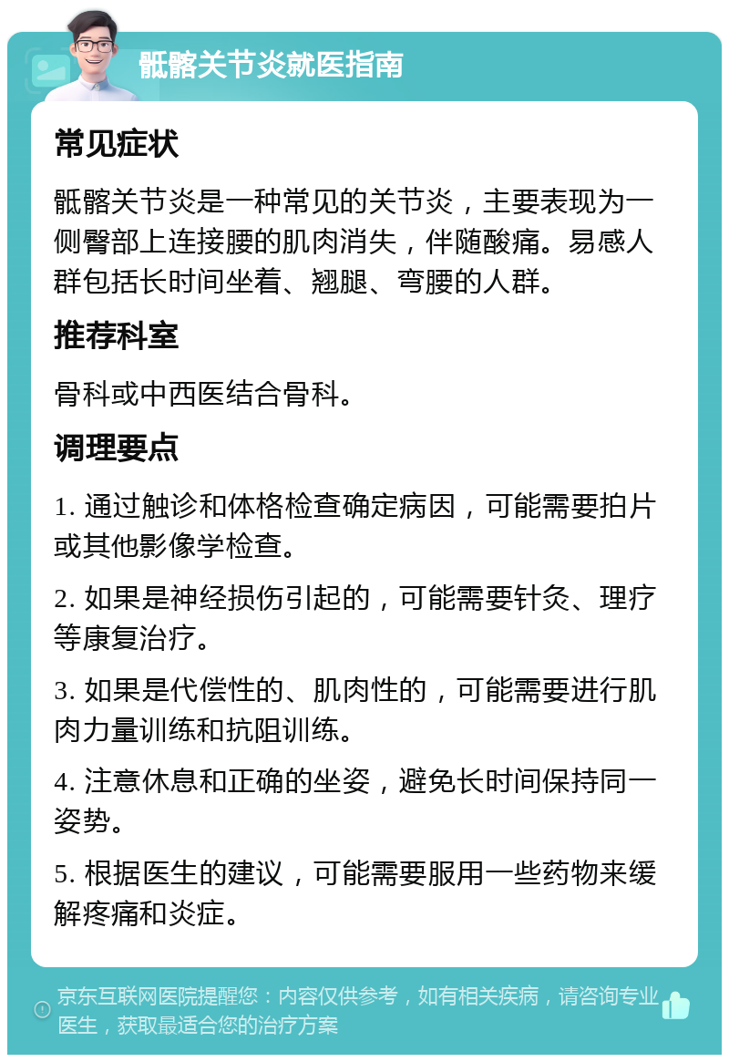 骶髂关节炎就医指南 常见症状 骶髂关节炎是一种常见的关节炎，主要表现为一侧臀部上连接腰的肌肉消失，伴随酸痛。易感人群包括长时间坐着、翘腿、弯腰的人群。 推荐科室 骨科或中西医结合骨科。 调理要点 1. 通过触诊和体格检查确定病因，可能需要拍片或其他影像学检查。 2. 如果是神经损伤引起的，可能需要针灸、理疗等康复治疗。 3. 如果是代偿性的、肌肉性的，可能需要进行肌肉力量训练和抗阻训练。 4. 注意休息和正确的坐姿，避免长时间保持同一姿势。 5. 根据医生的建议，可能需要服用一些药物来缓解疼痛和炎症。