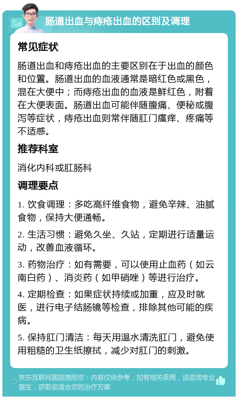 肠道出血与痔疮出血的区别及调理 常见症状 肠道出血和痔疮出血的主要区别在于出血的颜色和位置。肠道出血的血液通常是暗红色或黑色，混在大便中；而痔疮出血的血液是鲜红色，附着在大便表面。肠道出血可能伴随腹痛、便秘或腹泻等症状，痔疮出血则常伴随肛门瘙痒、疼痛等不适感。 推荐科室 消化内科或肛肠科 调理要点 1. 饮食调理：多吃高纤维食物，避免辛辣、油腻食物，保持大便通畅。 2. 生活习惯：避免久坐、久站，定期进行适量运动，改善血液循环。 3. 药物治疗：如有需要，可以使用止血药（如云南白药）、消炎药（如甲硝唑）等进行治疗。 4. 定期检查：如果症状持续或加重，应及时就医，进行电子结肠镜等检查，排除其他可能的疾病。 5. 保持肛门清洁：每天用温水清洗肛门，避免使用粗糙的卫生纸擦拭，减少对肛门的刺激。