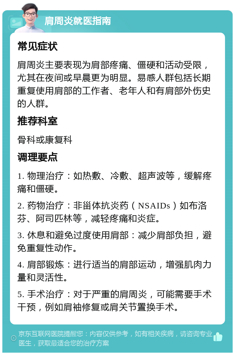 肩周炎就医指南 常见症状 肩周炎主要表现为肩部疼痛、僵硬和活动受限，尤其在夜间或早晨更为明显。易感人群包括长期重复使用肩部的工作者、老年人和有肩部外伤史的人群。 推荐科室 骨科或康复科 调理要点 1. 物理治疗：如热敷、冷敷、超声波等，缓解疼痛和僵硬。 2. 药物治疗：非甾体抗炎药（NSAIDs）如布洛芬、阿司匹林等，减轻疼痛和炎症。 3. 休息和避免过度使用肩部：减少肩部负担，避免重复性动作。 4. 肩部锻炼：进行适当的肩部运动，增强肌肉力量和灵活性。 5. 手术治疗：对于严重的肩周炎，可能需要手术干预，例如肩袖修复或肩关节置换手术。