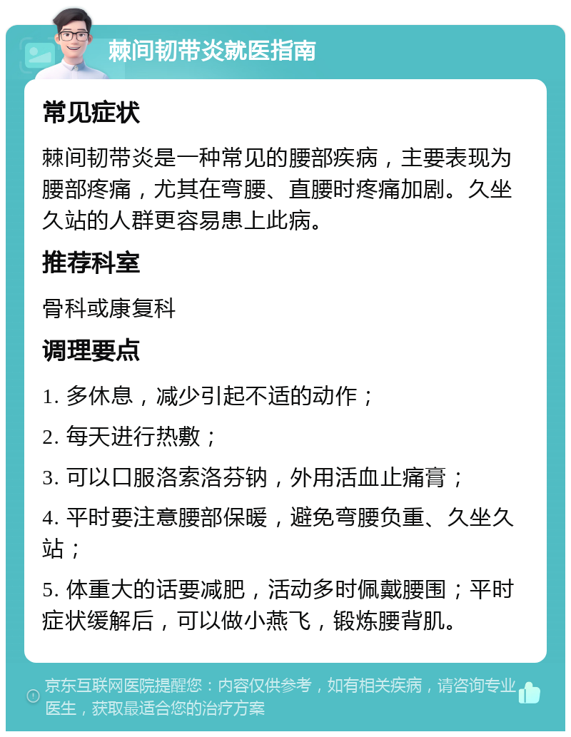 棘间韧带炎就医指南 常见症状 棘间韧带炎是一种常见的腰部疾病，主要表现为腰部疼痛，尤其在弯腰、直腰时疼痛加剧。久坐久站的人群更容易患上此病。 推荐科室 骨科或康复科 调理要点 1. 多休息，减少引起不适的动作； 2. 每天进行热敷； 3. 可以口服洛索洛芬钠，外用活血止痛膏； 4. 平时要注意腰部保暖，避免弯腰负重、久坐久站； 5. 体重大的话要减肥，活动多时佩戴腰围；平时症状缓解后，可以做小燕飞，锻炼腰背肌。