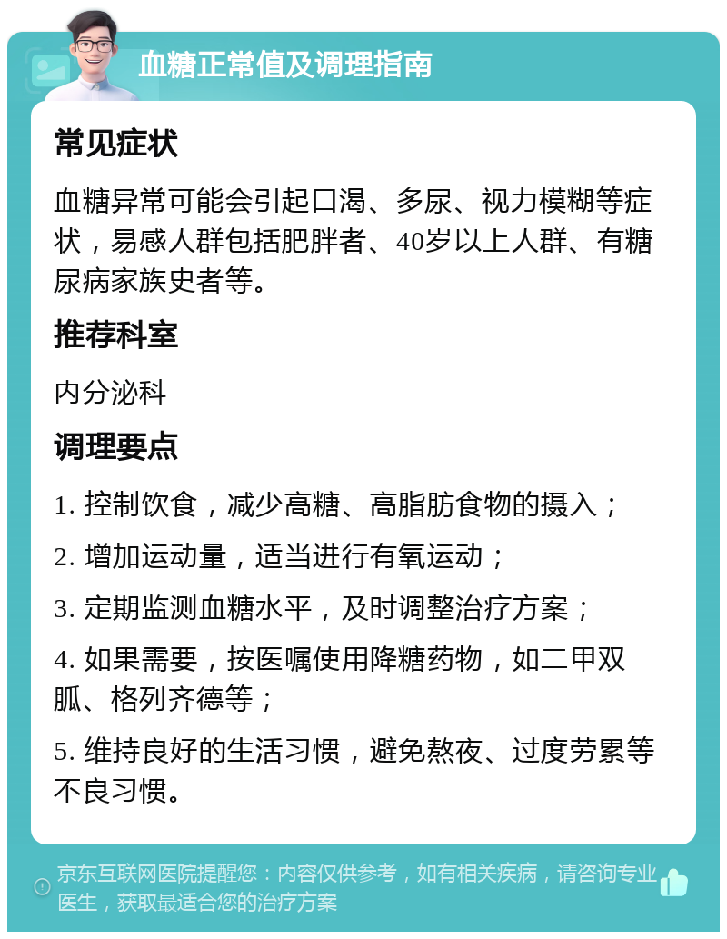 血糖正常值及调理指南 常见症状 血糖异常可能会引起口渴、多尿、视力模糊等症状，易感人群包括肥胖者、40岁以上人群、有糖尿病家族史者等。 推荐科室 内分泌科 调理要点 1. 控制饮食，减少高糖、高脂肪食物的摄入； 2. 增加运动量，适当进行有氧运动； 3. 定期监测血糖水平，及时调整治疗方案； 4. 如果需要，按医嘱使用降糖药物，如二甲双胍、格列齐德等； 5. 维持良好的生活习惯，避免熬夜、过度劳累等不良习惯。