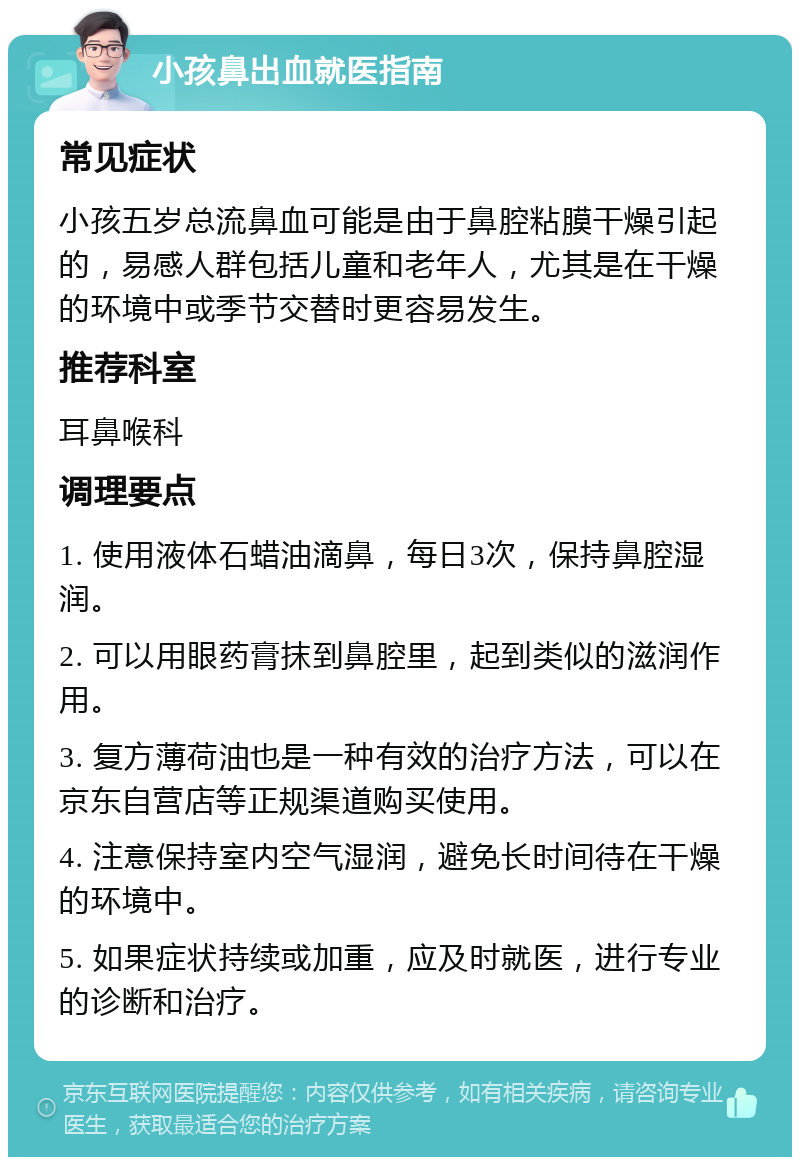 小孩鼻出血就医指南 常见症状 小孩五岁总流鼻血可能是由于鼻腔粘膜干燥引起的，易感人群包括儿童和老年人，尤其是在干燥的环境中或季节交替时更容易发生。 推荐科室 耳鼻喉科 调理要点 1. 使用液体石蜡油滴鼻，每日3次，保持鼻腔湿润。 2. 可以用眼药膏抹到鼻腔里，起到类似的滋润作用。 3. 复方薄荷油也是一种有效的治疗方法，可以在京东自营店等正规渠道购买使用。 4. 注意保持室内空气湿润，避免长时间待在干燥的环境中。 5. 如果症状持续或加重，应及时就医，进行专业的诊断和治疗。